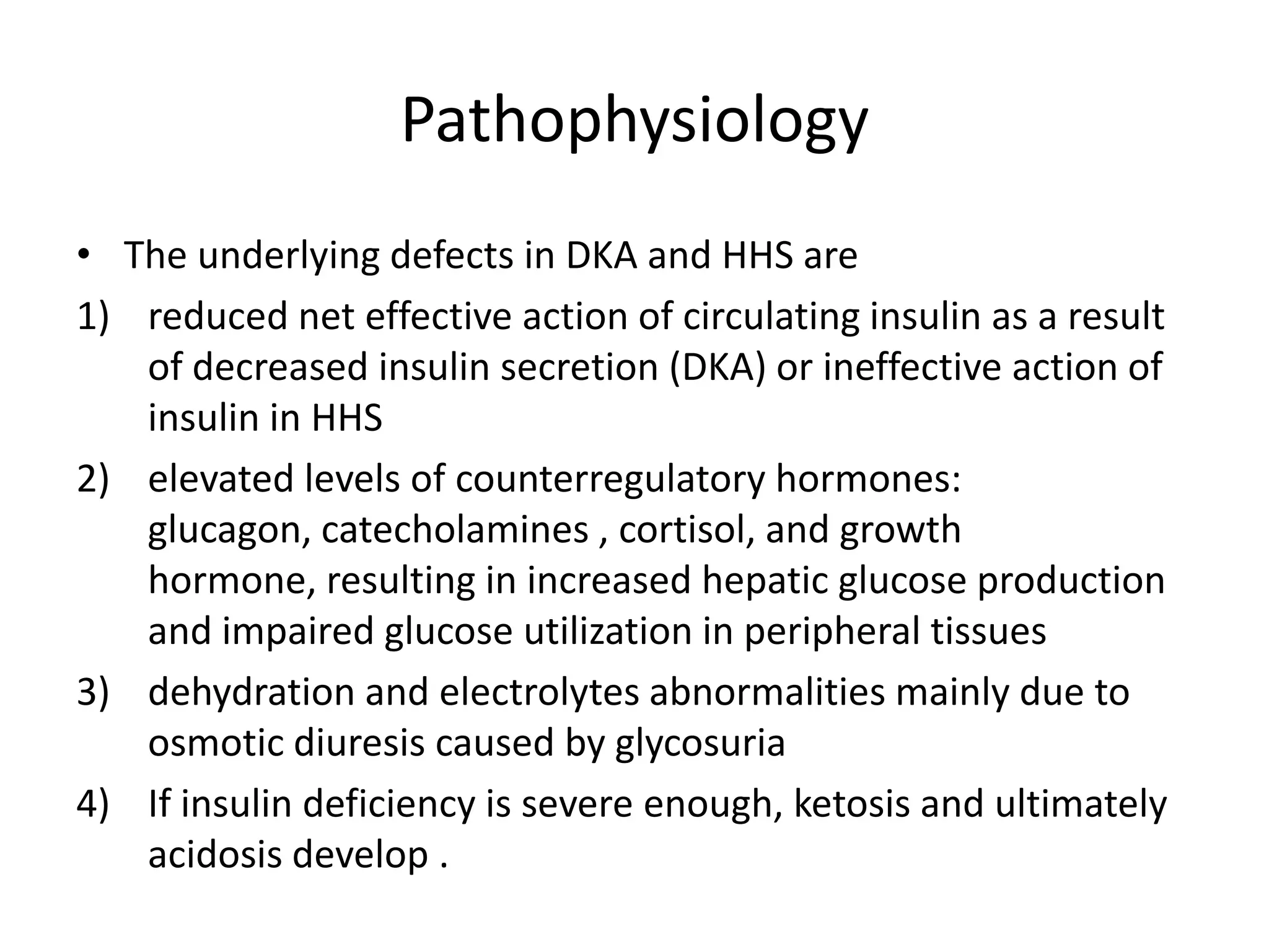 Pathophysiology
• The underlying defects in DKA and HHS are
1) reduced net effective action of circulating insulin as a result
   of decreased insulin secretion (DKA) or ineffective action of
   insulin in HHS
2) elevated levels of counterregulatory hormones:
   glucagon, catecholamines , cortisol, and growth
   hormone, resulting in increased hepatic glucose production
   and impaired glucose utilization in peripheral tissues
3) dehydration and electrolytes abnormalities mainly due to
   osmotic diuresis caused by glycosuria
4) If insulin deficiency is severe enough, ketosis and ultimately
   acidosis develop .
 