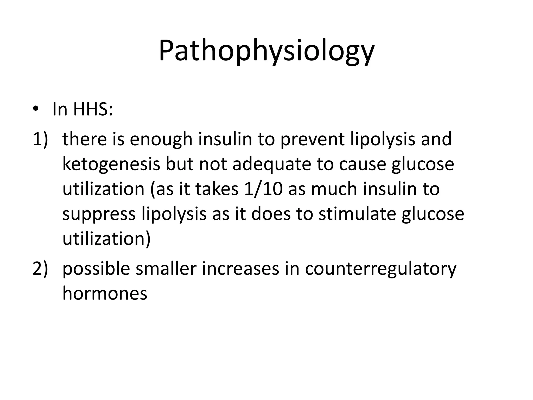 Pathophysiology
• In HHS:
1) there is enough insulin to prevent lipolysis and
   ketogenesis but not adequate to cause glucose
   utilization (as it takes 1/10 as much insulin to
   suppress lipolysis as it does to stimulate glucose
   utilization)
2) possible smaller increases in counterregulatory
   hormones
 