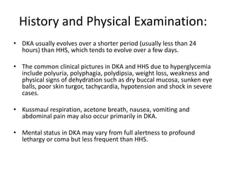 History and Physical Examination:
• DKA usually evolves over a shorter period (usually less than 24
  hours) than HHS, which tends to evolve over a few days.

• The common clinical pictures in DKA and HHS due to hyperglycemia
  include polyuria, polyphagia, polydipsia, weight loss, weakness and
  physical signs of dehydration such as dry buccal mucosa, sunken eye
  balls, poor skin turgor, tachycardia, hypotension and shock in severe
  cases.

• Kussmaul respiration, acetone breath, nausea, vomiting and
  abdominal pain may also occur primarily in DKA.

• Mental status in DKA may vary from full alertness to profound
  lethargy or coma but less frequent than HHS.
 