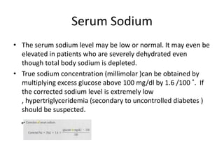 Serum Sodium
• The serum sodium level may be low or normal. It may even be
  elevated in patients who are severely dehydrated even
  though total body sodium is depleted.
• True sodium concentration (millimolar )can be obtained by
  multiplying excess glucose above 100 mg/dl by 1.6 /100 *. If
  the corrected sodium level is extremely low
  , hypertriglyceridemia (secondary to uncontrolled diabetes )
  should be suspected.
  *
 