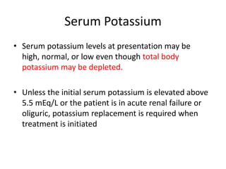Serum Potassium
• Serum potassium levels at presentation may be
  high, normal, or low even though total body
  potassium may be depleted.

• Unless the initial serum potassium is elevated above
  5.5 mEq/L or the patient is in acute renal failure or
  oliguric, potassium replacement is required when
  treatment is initiated
 