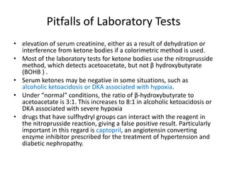 Pitfalls of Laboratory Tests
• elevation of serum creatinine, either as a result of dehydration or
  interference from ketone bodies if a colorimetric method is used.
• Most of the laboratory tests for ketone bodies use the nitroprusside
  method, which detects acetoacetate, but not β hydroxybutyrate
  (BOHB ) .
• Serum ketones may be negative in some situations, such as
  alcoholic ketoacidosis or DKA associated with hypoxia.
• Under “normal” conditions, the ratio of β-hydroxybutyrate to
  acetoacetate is 3:1. This increases to 8:1 in alcoholic ketoacidosis or
  DKA associated with severe hypoxia
• drugs that have sulfhydryl groups can interact with the reagent in
  the nitroprusside reaction, giving a false positive result. Particularly
  important in this regard is captopril, an angiotensin converting
  enzyme inhibitor prescribed for the treatment of hypertension and
  diabetic nephropathy.
 
