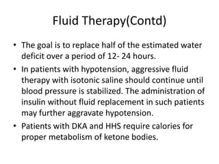 Fluid Therapy(Contd)
• The goal is to replace half of the estimated water
  deficit over a period of 12- 24 hours.
• In patients with hypotension, aggressive fluid
  therapy with isotonic saline should continue until
  blood pressure is stabilized. The administration of
  insulin without fluid replacement in such patients
  may further aggravate hypotension.
• Patients with DKA and HHS require calories for
  proper metabolism of ketone bodies.
 