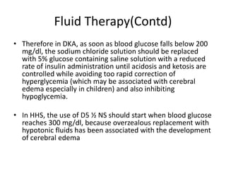 Fluid Therapy(Contd)
• Therefore in DKA, as soon as blood glucose falls below 200
  mg/dl, the sodium chloride solution should be replaced
  with 5% glucose containing saline solution with a reduced
  rate of insulin administration until acidosis and ketosis are
  controlled while avoiding too rapid correction of
  hyperglycemia (which may be associated with cerebral
  edema especially in children) and also inhibiting
  hypoglycemia.

• In HHS, the use of D5 ½ NS should start when blood glucose
  reaches 300 mg/dl, because overzealous replacement with
  hypotonic fluids has been associated with the development
  of cerebral edema
 