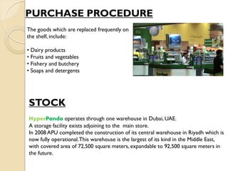 PURCHASE PROCEDURE
STOCK
HyperPanda operates through one warehouse in Dubai, UAE.
A storage facility exists adjoining to the main store.
In 2008 APU completed the construction of its central warehouse in Riyadh which is
now fully operational.This warehouse is the largest of its kind in the Middle East,
with covered area of 72,500 square meters, expandable to 92,500 square meters in
the future.
The goods which are replaced frequently on
the shelf, include:
• Dairy products
• Fruits and vegetables
• Fishery and butchery
• Soaps and detergents
 