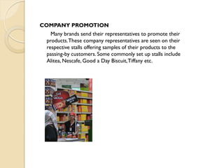 COMPANY PROMOTION
Many brands send their representatives to promote their
products.These company representatives are seen on their
respective stalls offering samples of their products to the
passing-by customers. Some commonly set up stalls include
Alitea, Nescafe, Good a Day Biscuit,Tiffany etc.
 