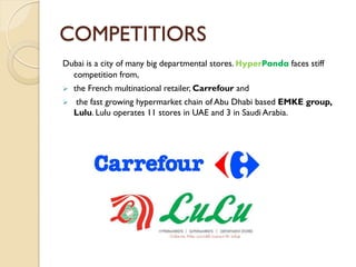 COMPETITIORS
Dubai is a city of many big departmental stores. HyperPanda faces stiff
competition from,
 the French multinational retailer, Carrefour and
 the fast growing hypermarket chain of Abu Dhabi based EMKE group,
Lulu. Lulu operates 11 stores in UAE and 3 in Saudi Arabia.
 