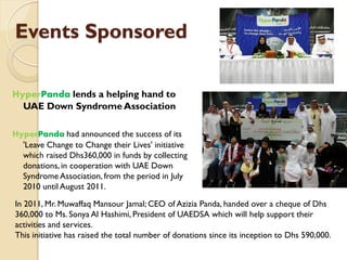 Events Sponsored
HyperPanda lends a helping hand to
UAE Down Syndrome Association
HyperPanda had announced the success of its
'Leave Change to Change their Lives' initiative
which raised Dhs360,000 in funds by collecting
donations, in cooperation with UAE Down
Syndrome Association, from the period in July
2010 until August 2011.
In 2011, Mr. Muwaffaq Mansour Jamal; CEO of Azizia Panda, handed over a cheque of Dhs
360,000 to Ms. Sonya Al Hashimi, President of UAEDSA which will help support their
activities and services.
This initiative has raised the total number of donations since its inception to Dhs 590,000.
 