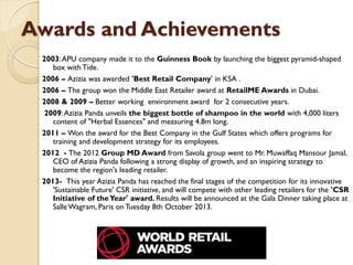 Awards and Achievements
2003:APU company made it to the Guinness Book by launching the biggest pyramid-shaped
box with Tide.
2006 – Azizia was awarded 'Best Retail Company' in KSA .
2006 – The group won the Middle East Retailer award at RetailME Awards in Dubai.
2008 & 2009 – Better working environment award for 2 consecutive years.
2009:Azizia Panda unveils the biggest bottle of shampoo in the world with 4,000 liters
content of "Herbal Essences" and measuring 4.8m long.
2011 – Won the award for the Best Company in the Gulf States which offers programs for
training and development strategy for its employees.
2012 - The 2012 Group MD Award from Savola group went to Mr. Muwaffaq Mansour Jamal,
CEO of Azizia Panda following a strong display of growth, and an inspiring strategy to
become the region's leading retailer.
2013- This year Azizia Panda has reached the final stages of the competition for its innovative
'Sustainable Future' CSR initiative, and will compete with other leading retailers for the 'CSR
Initiative of theYear' award. Results will be announced at the Gala Dinner taking place at
SalleWagram, Paris on Tuesday 8th October 2013.
 