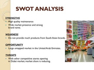 SWOT ANALYSIS
STRENGTHS
 High quality maintenance
 Wide market presence and strong
brand name.
WEAKNESS
 Do not provide much products from South Asian brands.
OPPORTUNITY
 Large untapped market in the United Arab Emirates.
THREATS
 With other competitive stores opening
in Dubai market, market share is reducing.
 