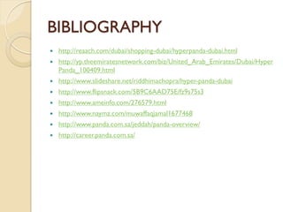 BIBLIOGRAPHY
 http://reaach.com/dubai/shopping-dubai/hyperpanda-dubai.html
 http://yp.theemiratesnetwork.com/biz/United_Arab_Emirates/Dubai/Hyper
Panda_100409.html
 http://www.slideshare.net/riddhimachopra/hyper-panda-dubai
 http://www.flipsnack.com/5B9C6AAD75E/fz9s75s3
 http://www.ameinfo.com/276579.html
 http://www.naymz.com/muwaffaqjamal1677468
 http://www.panda.com.sa/jeddah/panda-overview/
 http://career.panda.com.sa/
 