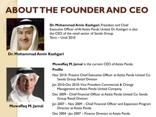 ABOUTTHE FOUNDER AND CEO
Muwaffaq M. Jamal is the current CEO of Azizia Panda.
Profile
Nov 2010- Present Chief Executive Officer at Azizia Panda United Co.
Savola Group Retail Division
Jan 2010-Oct 2010-Vice President Commercial & Change
Management at Azizia Panda United Company.
Dec 2009 - Chief Financial Officer at Azizia Panda United Co. Savola
Group Retail Division.
Jan 2007 – Nov 2009 – Chief Financial Officer and Expansion Program
Director at Azizia Panda.
Dec 2004 –Jan 2007 – Finance Director at Azizia Panda.
Dr. Mohammad Amin Kashgari, President and Chief
Executive Officer of Al Azizia Panda United. Dr. Kashgari is also
the CEO of the retail sector of Savola Group.
Term – Until 2010
Muwaffaq M. Jamal
Dr. Mohammad Amin Kashgari
 