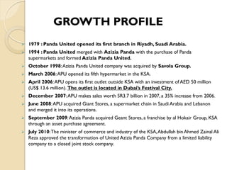  1979 : Panda United opened its first branch in Riyadh, Suadi Arabia.
 1994 : Panda United merged with Azizia Panda with the purchase of Panda
supermarkets and formed Azizia Panda United.
 October 1998:Azizia Panda United company was acquired by Savola Group.
 March 2006:APU opened its fifth hypermarket in the KSA.
 April 2006:APU opens its first outlet outside KSA with an investment of AED 50 million
(US$ 13.6 million). The outlet is located in Dubai’s Festival City.
 December 2007:APU makes sales worth SR3.7 billion in 2007, a 35% increase from 2006.
 June 2008:APU acquired Giant Stores, a supermarket chain in Saudi Arabia and Lebanon
and merged it into its operations.
 September 2009:Azizia Panda acquired Geant Stores, a franchise by al Hokair Group, KSA
through an asset purchase agreement.
 July 2010:The minister of commerce and industry of the KSA,Abdullah bin Ahmed Zainal Ali
Reza approved the transformation of United Azizia Panda Company from a limited liability
company to a closed joint stock company.
GROWTH PROFILE
 