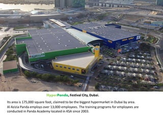 HyperPanda, Festival City, Dubai.
Its area is 175,000 square foot, claimed to be the biggest hypermarket in Dubai by area.
Al Azizia Panda employs over 13,000 employees. The training programs for employees are
conducted in Panda Academy located in KSA since 2003.
 