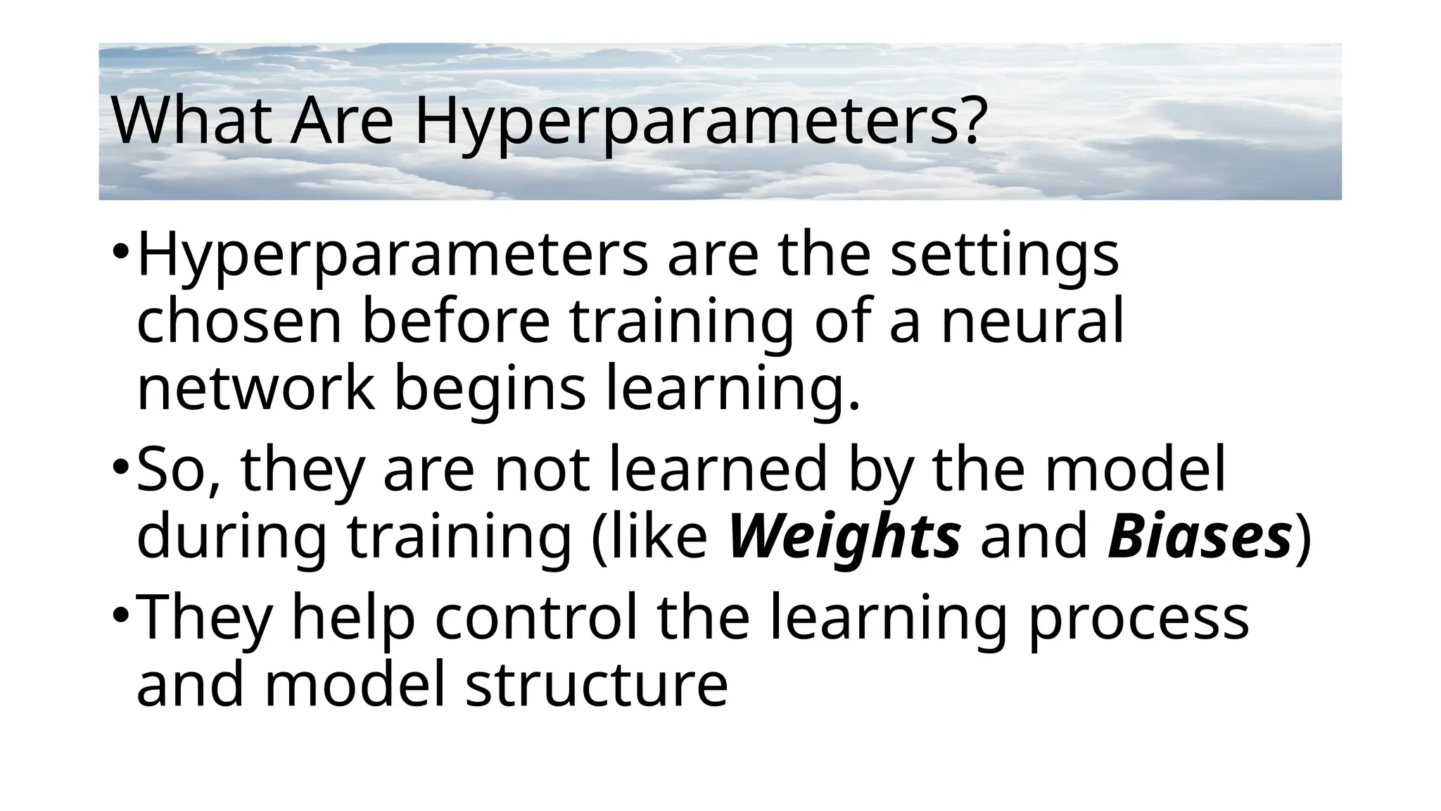 What Are Hyperparameters?
•Hyperparameters are the settings
chosen before training of a neural
network begins learning.
•So, they are not learned by the model
during training (like Weights and Biases)
•They help control the learning process
and model structure
 