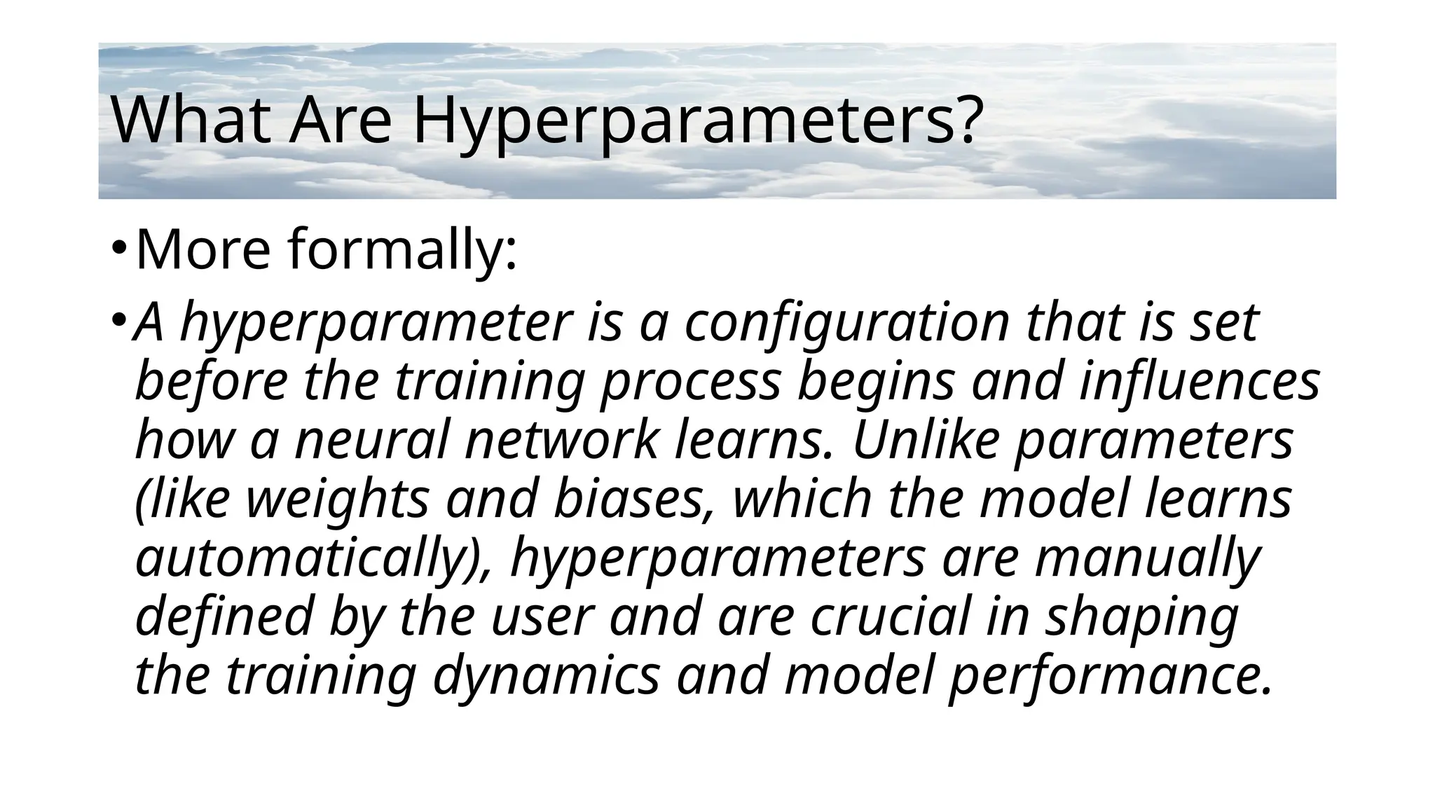What Are Hyperparameters?
•More formally:
•A hyperparameter is a configuration that is set
before the training process begins and influences
how a neural network learns. Unlike parameters
(like weights and biases, which the model learns
automatically), hyperparameters are manually
defined by the user and are crucial in shaping
the training dynamics and model performance.
 
