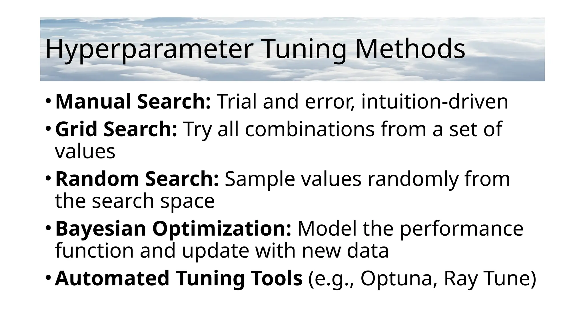 Hyperparameter Tuning Methods
•Manual Search: Trial and error, intuition-driven
•Grid Search: Try all combinations from a set of
values
•Random Search: Sample values randomly from
the search space
•Bayesian Optimization: Model the performance
function and update with new data
•Automated Tuning Tools (e.g., Optuna, Ray Tune)
 