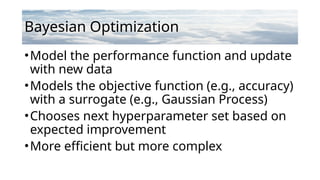 Bayesian Optimization
•Model the performance function and update
with new data
•Models the objective function (e.g., accuracy)
with a surrogate (e.g., Gaussian Process)
•Chooses next hyperparameter set based on
expected improvement
•More efficient but more complex
 