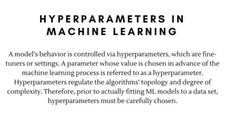 A model’s behavior is controlled via hyperparameters, which are fine-
tuners or settings. A parameter whose value is chosen in advance of the
machine learning process is referred to as a hyperparameter.
Hyperparameters regulate the algorithms’ topology and degree of
complexity. Therefore, prior to actually fitting ML models to a data set,
hyperparameters must be carefully chosen.
 