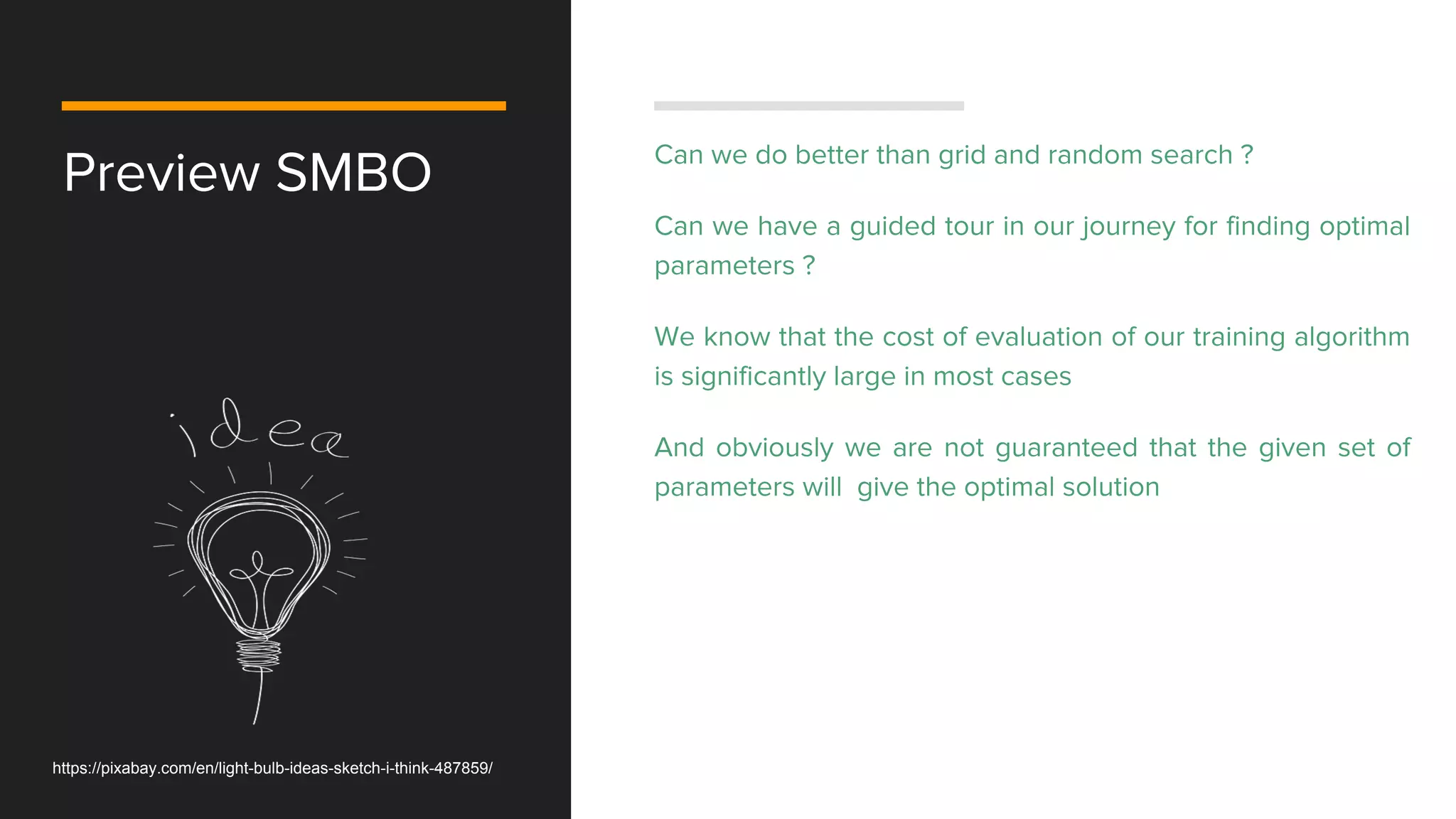 Preview SMBO Can we do better than grid and random search ?
Can we have a guided tour in our journey for finding optimal
parameters ?
We know that the cost of evaluation of our training algorithm
is significantly large in most cases
And obviously we are not guaranteed that the given set of
parameters will give the optimal solution
https://pixabay.com/en/light-bulb-ideas-sketch-i-think-487859/
 
