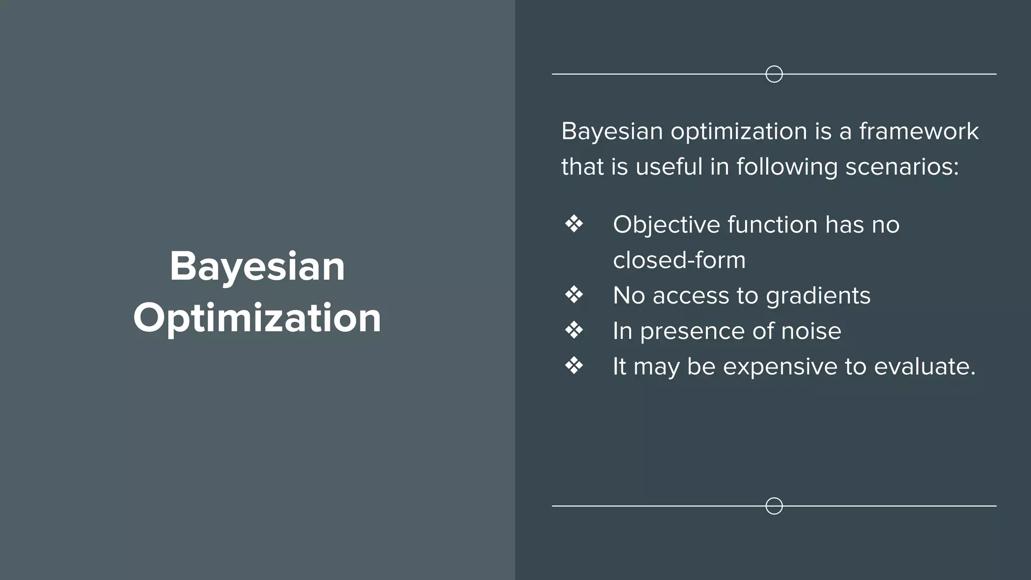 Bayesian
Optimization
Bayesian optimization is a framework
that is useful in following scenarios:
❖ Objective function has no
closed-form
❖ No access to gradients
❖ In presence of noise
❖ It may be expensive to evaluate.
 