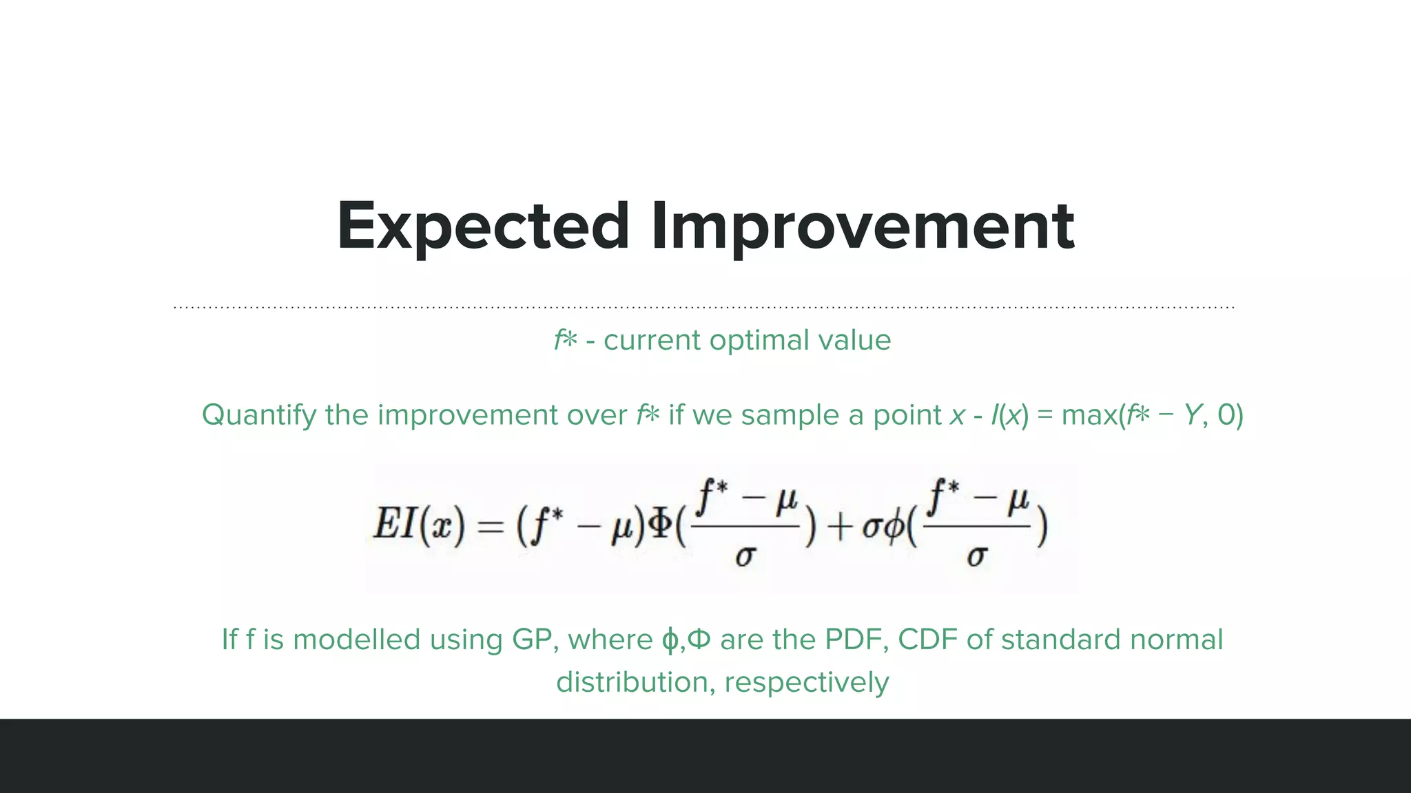 Expected Improvement
f∗ - current optimal value
Quantify the improvement over f∗ if we sample a point x - I(x) = max(f∗ − Y, 0)
If f is modelled using GP, where ϕ,Φ are the PDF, CDF of standard normal
distribution, respectively
 