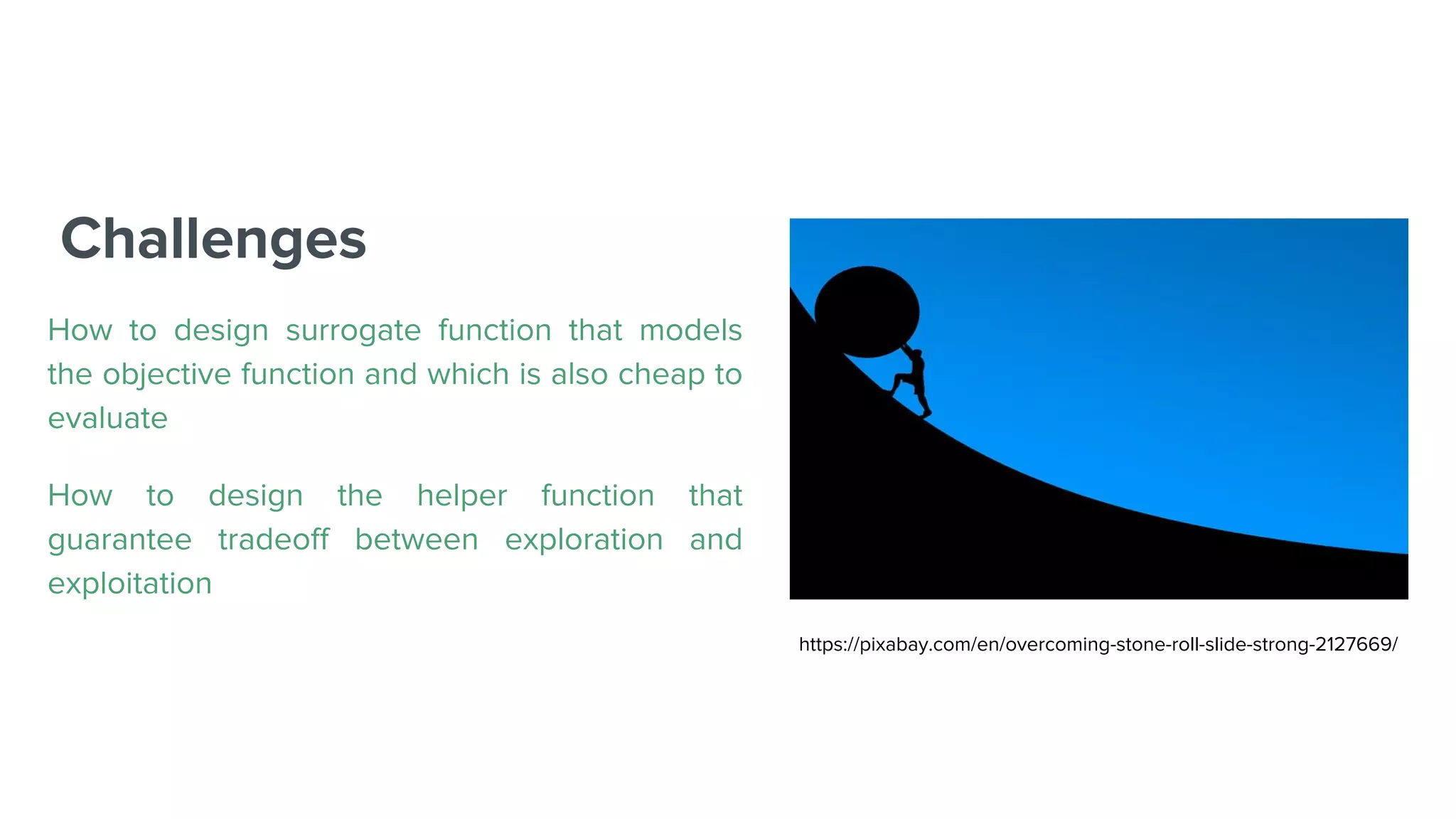 Challenges
How to design surrogate function that models
the objective function and which is also cheap to
evaluate
How to design the helper function that
guarantee tradeoff between exploration and
exploitation
https://pixabay.com/en/overcoming-stone-roll-slide-strong-2127669/
 