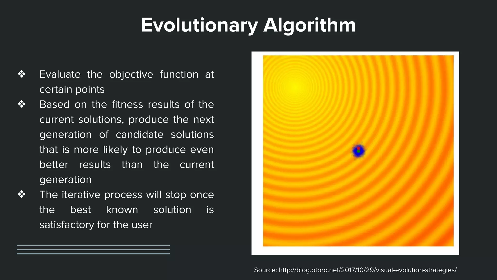 Evolutionary Algorithm
❖ Evaluate the objective function at
certain points
❖ Based on the fitness results of the
current solutions, produce the next
generation of candidate solutions
that is more likely to produce even
better results than the current
generation
❖ The iterative process will stop once
the best known solution is
satisfactory for the user
Source: http://blog.otoro.net/2017/10/29/visual-evolution-strategies/
 