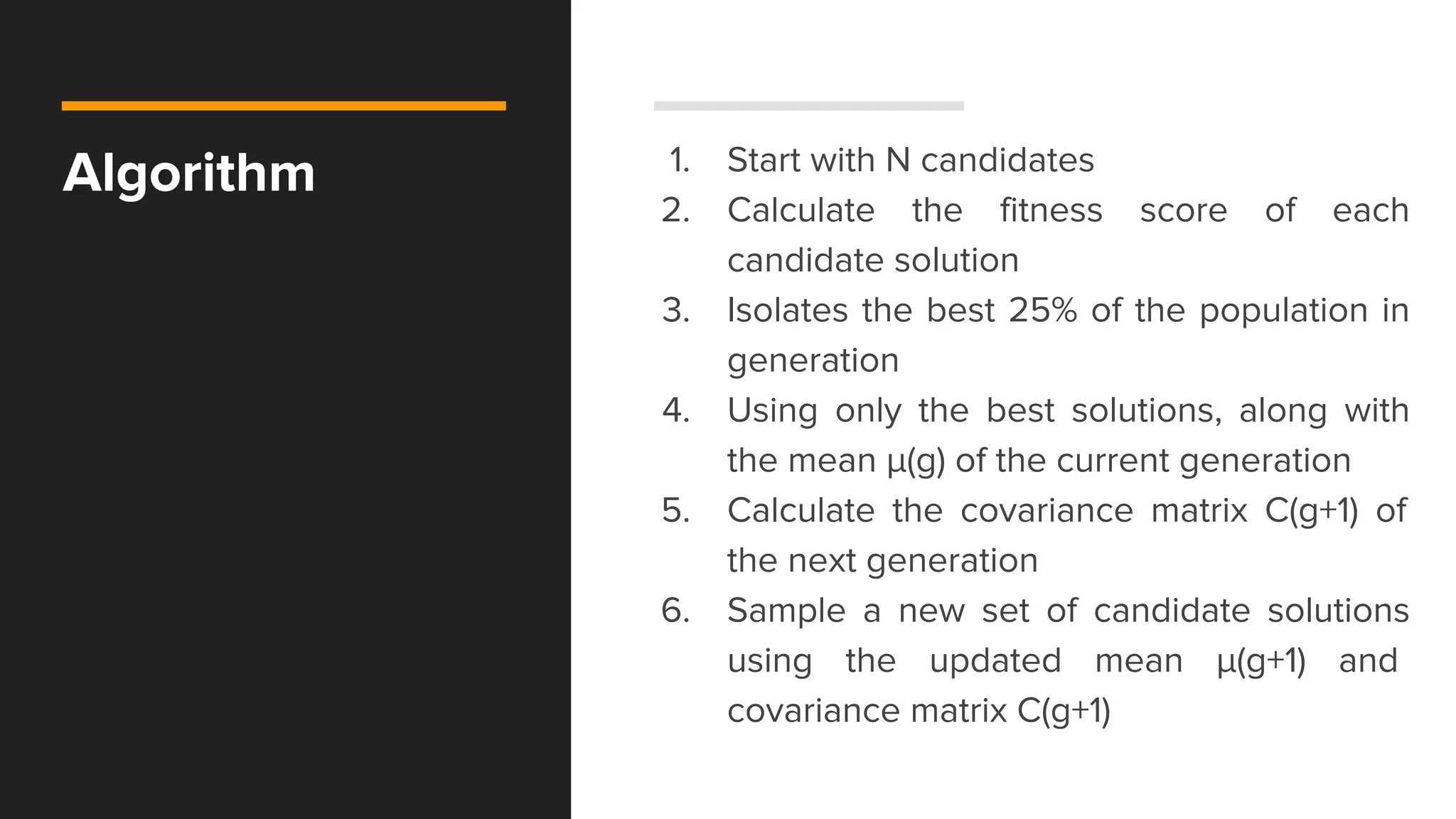 Algorithm 1. Start with N candidates
2. Calculate the fitness score of each
candidate solution
3. Isolates the best 25% of the population in
generation
4. Using only the best solutions, along with
the mean μ​(g)​​ of the current generation
5. Calculate the covariance matrix C(g+1)​ of
the next generation
6. Sample a new set of candidate solutions
using the updated mean μ​(g+1)​​ and
covariance matrix C(g+1)
 