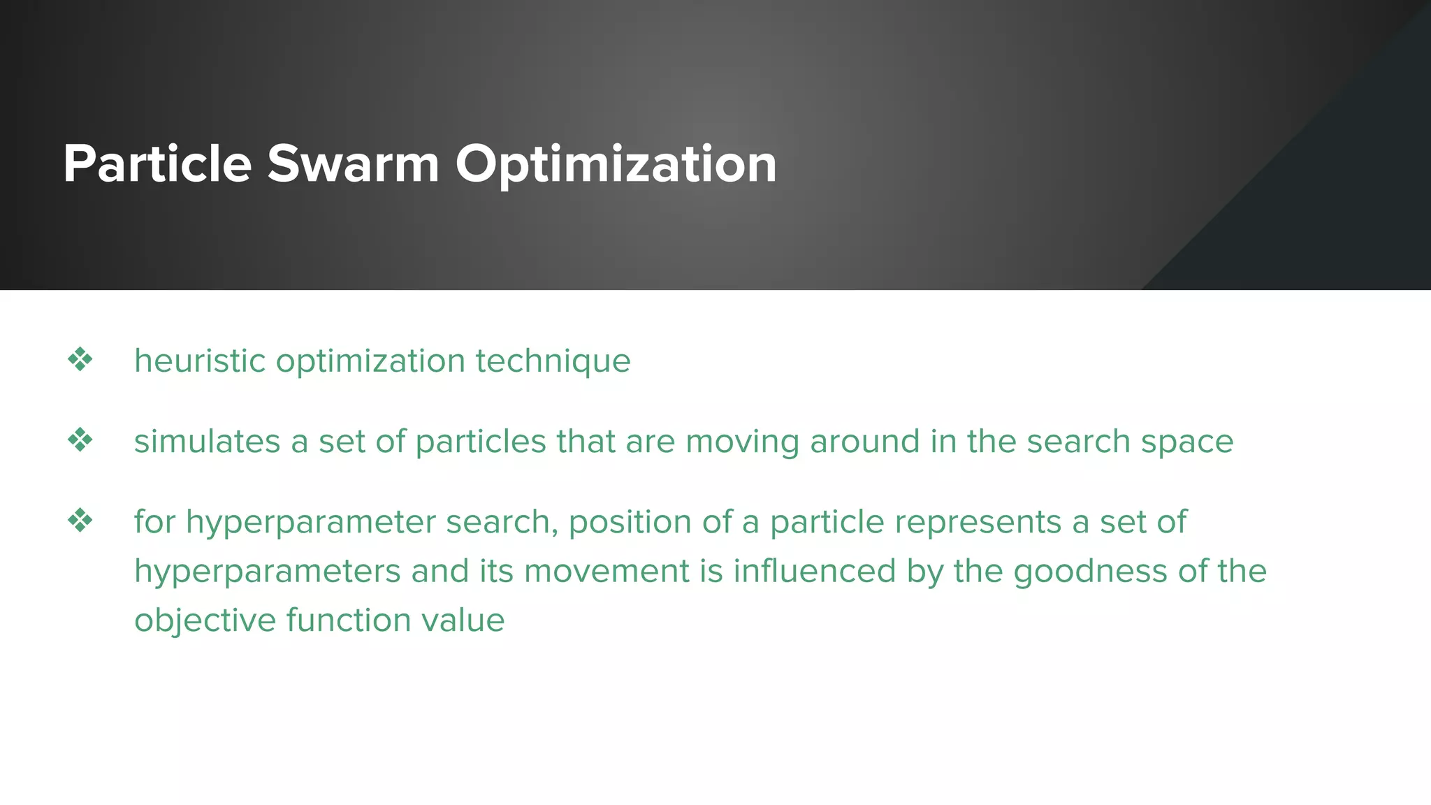 Particle Swarm Optimization
❖ heuristic optimization technique
❖ simulates a set of particles that are moving around in the search space
❖ for hyperparameter search, position of a particle represents a set of
hyperparameters and its movement is influenced by the goodness of the
objective function value
 