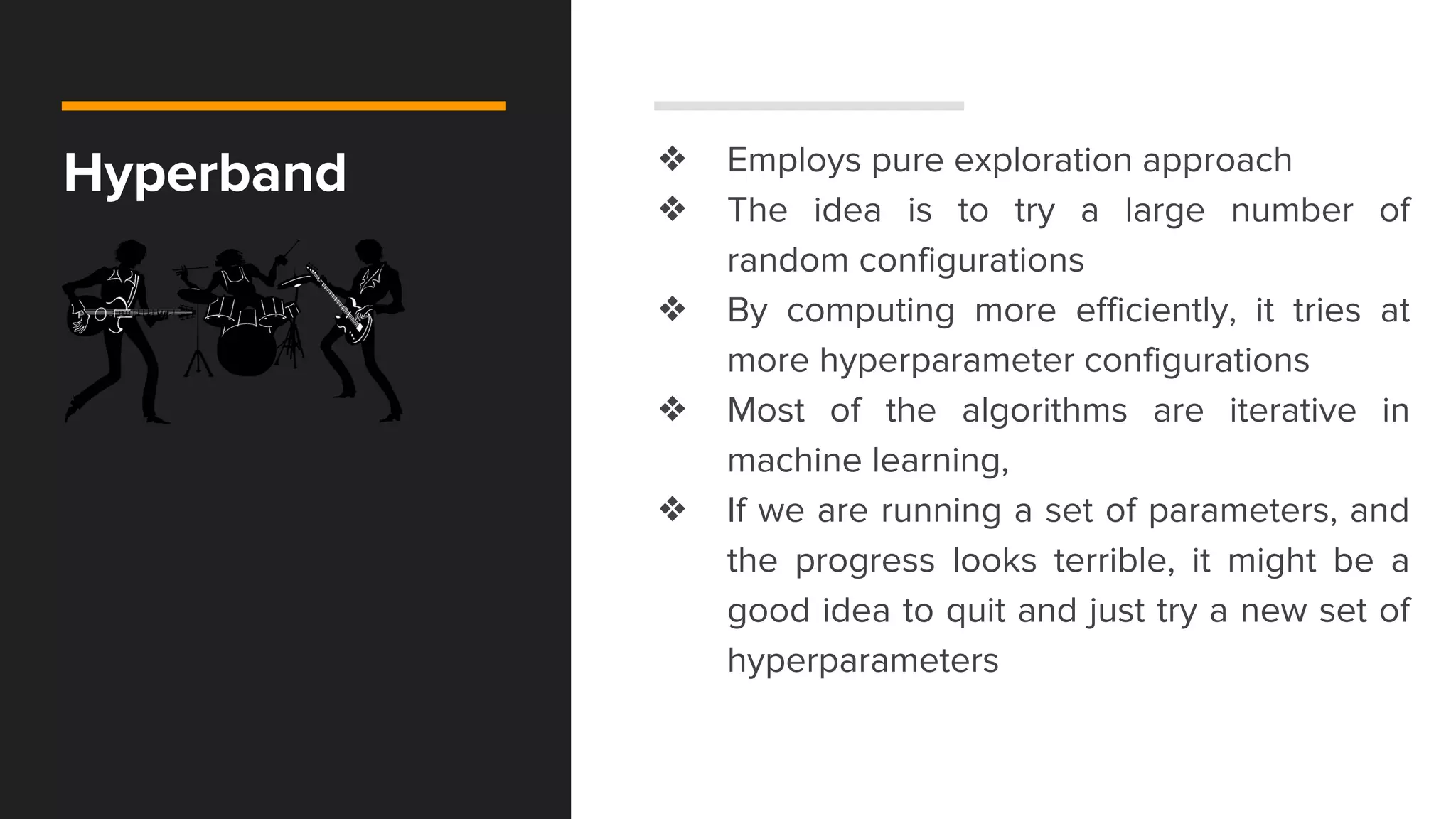 Hyperband ❖ Employs pure exploration approach
❖ The idea is to try a large number of
random configurations
❖ By computing more efficiently, it tries at
more hyperparameter configurations
❖ Most of the algorithms are iterative in
machine learning,
❖ If we are running a set of parameters, and
the progress looks terrible, it might be a
good idea to quit and just try a new set of
hyperparameters
 
