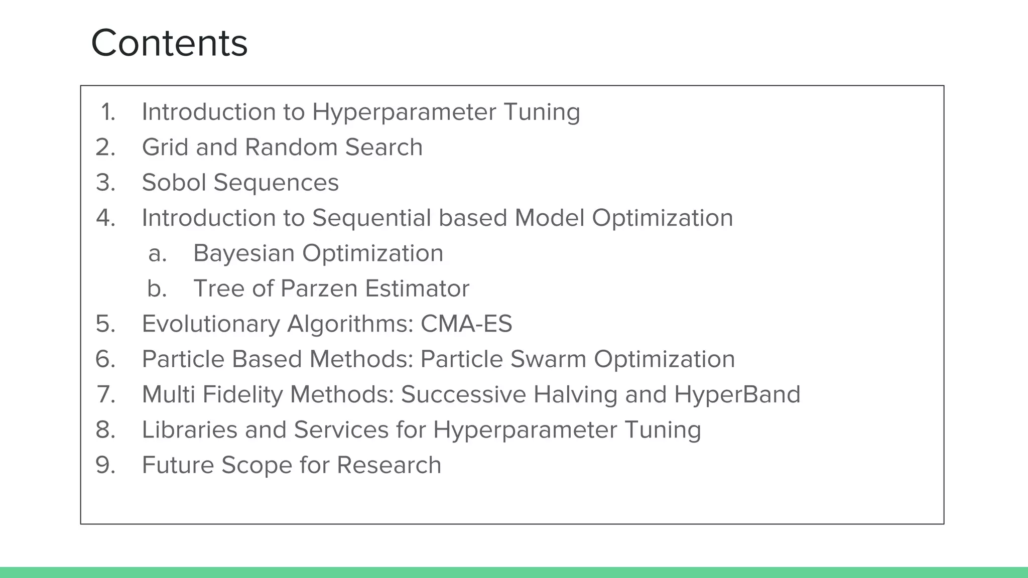 Contents
1. Introduction to Hyperparameter Tuning
2. Grid and Random Search
3. Sobol Sequences
4. Introduction to Sequential based Model Optimization
a. Bayesian Optimization
b. Tree of Parzen Estimator
5. Evolutionary Algorithms: CMA-ES
6. Particle Based Methods: Particle Swarm Optimization
7. Multi Fidelity Methods: Successive Halving and HyperBand
8. Libraries and Services for Hyperparameter Tuning
9. Future Scope for Research
 