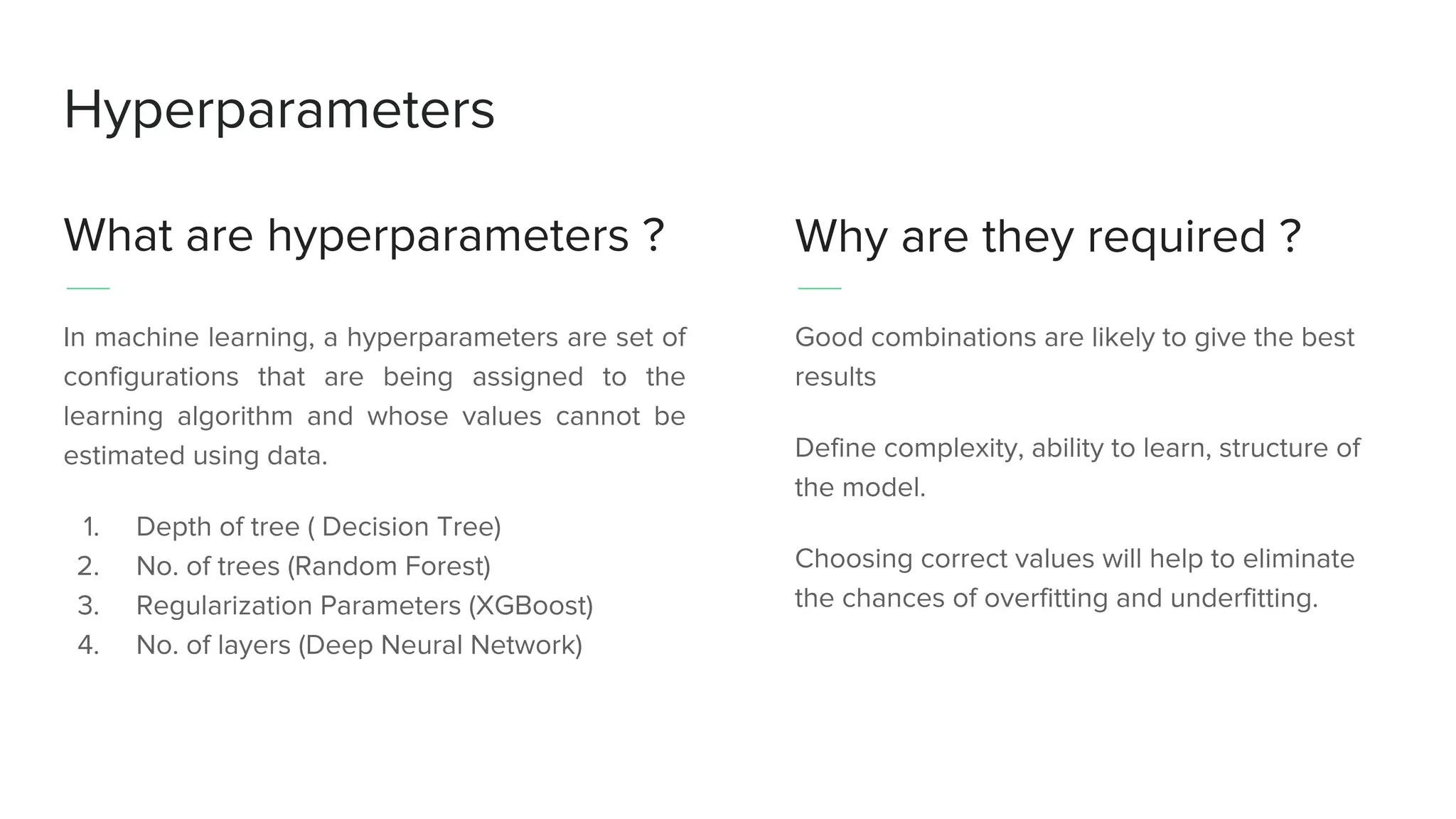 Hyperparameters
What are hyperparameters ?
In machine learning, a hyperparameters are set of
configurations that are being assigned to the
learning algorithm and whose values cannot be
estimated using data.
1. Depth of tree ( Decision Tree)
2. No. of trees (Random Forest)
3. Regularization Parameters (XGBoost)
4. No. of layers (Deep Neural Network)
Why are they required ?
Good combinations are likely to give the best
results
Define complexity, ability to learn, structure of
the model.
Choosing correct values will help to eliminate
the chances of overfitting and underfitting.
 