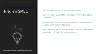 Preview SMBO Can we do better than grid and random search ?
Can we have a guided tour in our journey for finding optimal
parameters ?
We know that the cost of evaluation of our training algorithm
is significantly large in most cases
And obviously we are not guaranteed that the given set of
parameters will give the optimal solution
https://pixabay.com/en/light-bulb-ideas-sketch-i-think-487859/
 