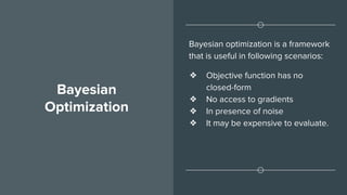 Bayesian
Optimization
Bayesian optimization is a framework
that is useful in following scenarios:
❖ Objective function has no
closed-form
❖ No access to gradients
❖ In presence of noise
❖ It may be expensive to evaluate.
 