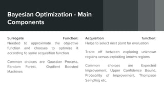 Bayesian Optimization - Main
Components
Surrogate Function:
Needed to approximate the objective
function and chooses to optimize it
according to some acquisition function
Common choices are Gaussian Process,
Random Forest, Gradient Boosted
Machines
Acquisition function:
Helps to select next point for evaluation
Trade off between exploring unknown
regions versus exploiting known regions
Common choices are Expected
Improvement, Upper Confidence Bound,
Probability of Improvement, Thompson
Sampling etc.
 