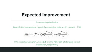 Expected Improvement
f∗ - current optimal value
Quantify the improvement over f∗ if we sample a point x - I(x) = max(f∗ − Y, 0)
If f is modelled using GP, where ϕ,Φ are the PDF, CDF of standard normal
distribution, respectively
 