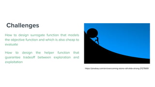 Challenges
How to design surrogate function that models
the objective function and which is also cheap to
evaluate
How to design the helper function that
guarantee tradeoff between exploration and
exploitation
https://pixabay.com/en/overcoming-stone-roll-slide-strong-2127669/
 
