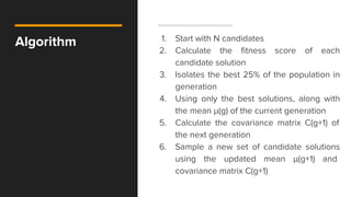 Algorithm 1. Start with N candidates
2. Calculate the fitness score of each
candidate solution
3. Isolates the best 25% of the population in
generation
4. Using only the best solutions, along with
the mean μ​(g)​​ of the current generation
5. Calculate the covariance matrix C(g+1)​ of
the next generation
6. Sample a new set of candidate solutions
using the updated mean μ​(g+1)​​ and
covariance matrix C(g+1)
 