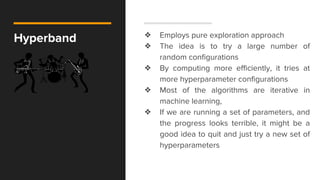 Hyperband ❖ Employs pure exploration approach
❖ The idea is to try a large number of
random configurations
❖ By computing more efficiently, it tries at
more hyperparameter configurations
❖ Most of the algorithms are iterative in
machine learning,
❖ If we are running a set of parameters, and
the progress looks terrible, it might be a
good idea to quit and just try a new set of
hyperparameters
 