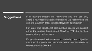 Suggestions If all hyperparameters are real-valued and one can only
afford a few dozen function evaluations, we recommend the
use of a Gaussian process-based Bayesian optimization
For large and conditional configuration spaces we suggest
either the random forest-based SMAC or TPE due to their
proven strong performance
For purely real-valued spaces and relatively cheap objective
functions, for which we can afford more than hundreds of
evaluations,use CMA-ES
 