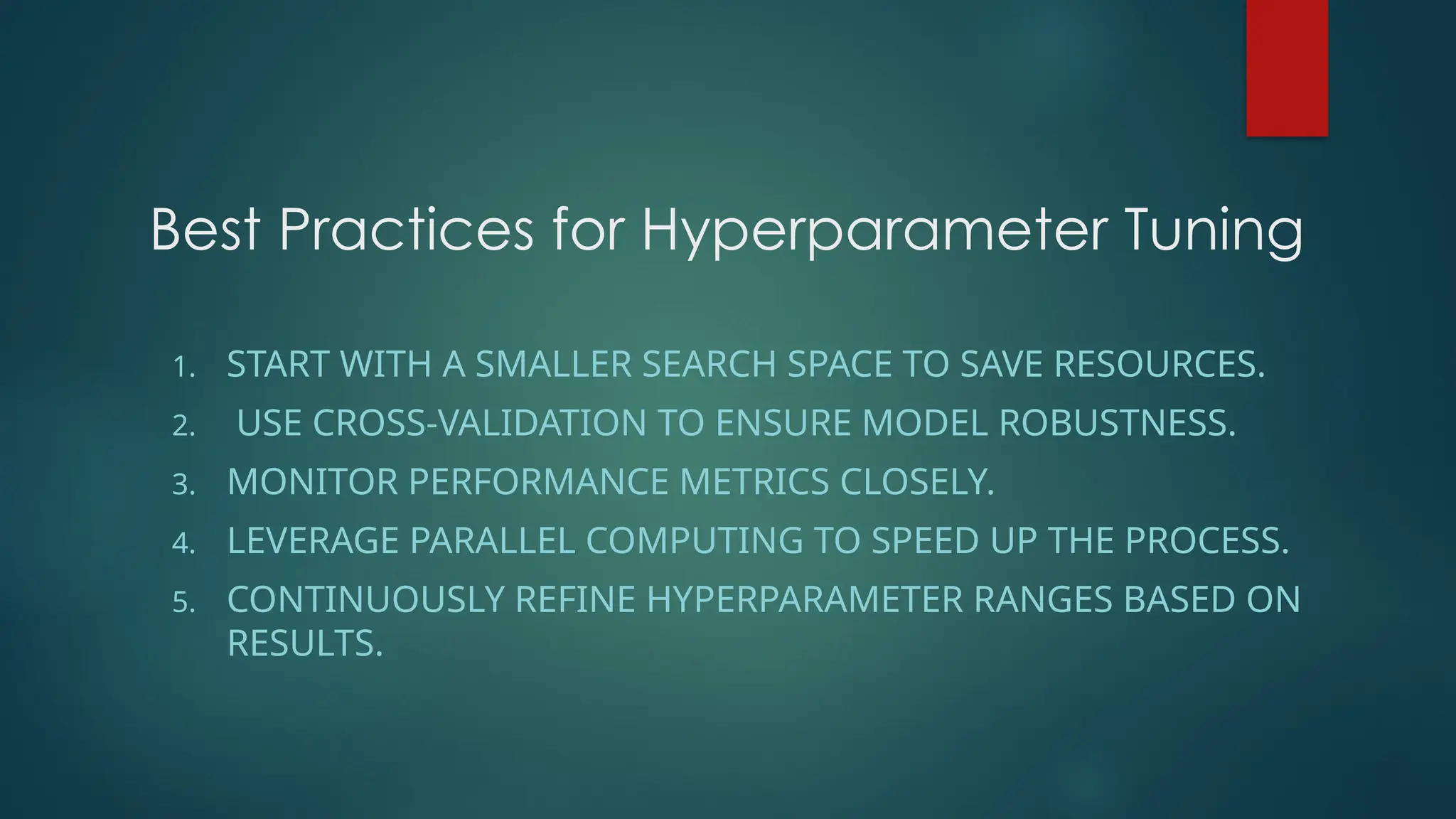 Best Practices for Hyperparameter Tuning
1. START WITH A SMALLER SEARCH SPACE TO SAVE RESOURCES.
2. USE CROSS-VALIDATION TO ENSURE MODEL ROBUSTNESS.
3. MONITOR PERFORMANCE METRICS CLOSELY.
4. LEVERAGE PARALLEL COMPUTING TO SPEED UP THE PROCESS.
5. CONTINUOUSLY REFINE HYPERPARAMETER RANGES BASED ON
RESULTS.
 