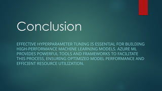Conclusion
EFFECTIVE HYPERPARAMETER TUNING IS ESSENTIAL FOR BUILDING
HIGH-PERFORMANCE MACHINE LEARNING MODELS. AZURE ML
PROVIDES POWERFUL TOOLS AND FRAMEWORKS TO FACILITATE
THIS PROCESS, ENSURING OPTIMIZED MODEL PERFORMANCE AND
EFFICIENT RESOURCE UTILIZATION.
 