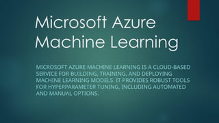 Microsoft Azure
Machine Learning
MICROSOFT AZURE MACHINE LEARNING IS A CLOUD-BASED
SERVICE FOR BUILDING, TRAINING, AND DEPLOYING
MACHINE LEARNING MODELS. IT PROVIDES ROBUST TOOLS
FOR HYPERPARAMETER TUNING, INCLUDING AUTOMATED
AND MANUAL OPTIONS.
 