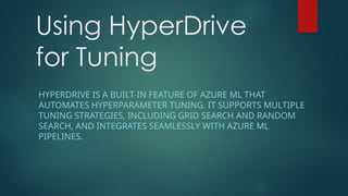 Using HyperDrive
for Tuning
HYPERDRIVE IS A BUILT-IN FEATURE OF AZURE ML THAT
AUTOMATES HYPERPARAMETER TUNING. IT SUPPORTS MULTIPLE
TUNING STRATEGIES, INCLUDING GRID SEARCH AND RANDOM
SEARCH, AND INTEGRATES SEAMLESSLY WITH AZURE ML
PIPELINES.
 