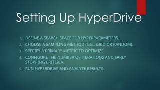 Setting Up HyperDrive
1. DEFINE A SEARCH SPACE FOR HYPERPARAMETERS.
2. CHOOSE A SAMPLING METHOD (E.G., GRID OR RANDOM).
3. SPECIFY A PRIMARY METRIC TO OPTIMIZE.
4. CONFIGURE THE NUMBER OF ITERATIONS AND EARLY
STOPPING CRITERIA.
5. RUN HYPERDRIVE AND ANALYZE RESULTS.
 