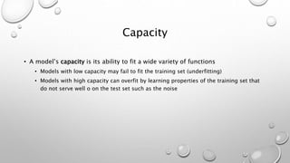 Capacity
• A model’s capacity is its ability to fit a wide variety of functions
• Models with low capacity may fail to fit the training set (underfitting)
• Models with high capacity can overfit by learning properties of the training set that
do not serve well o on the test set such as the noise
 