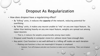 Dropout As Regularization
• How does dropout have a regularizing effect?
• By ”killing” units, it reduces the capacity of the network, reducing potential for
overfitting
• By ”killing” units, it makes any neuron unable to “rely” on any one input feature. So,
rather than betting heavily on any one input feature, weights are spread out among
input neurons
• That is, it reduces the weights proportionally among input nodes
• Dropout used heavily in computer vision b/c almost never have enough data
• Key point: Cost function is not well defined b/c killing off nodes on each iteration
• Plotting cost function is thus not meaningful if dropout is employed
• Solution: Turn off dropout and plot cost function to make sure it is working. Then, turn dropout
on.
 