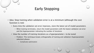 Early Stopping
• Idea: Stop training when validation error is at a minimum (although the cost
function is not)
• Every time the validation set error improves, store the latest set of model parameters
• When training terminates, return the model parameters with the lowest validation set error
and the hyperparameter indicating the number of iterations
• View the number of training iterations as a hyperparameter 𝜏 to be tuned
• Problem: This technique breaks orthogonality of training and validation (hyperparameter
selection) phases
• Complicates optimization
 