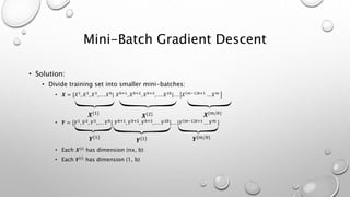 Mini-Batch Gradient Descent
• Solution:
• Divide training set into smaller mini-batches:
• 𝑿 = [𝑋1
, 𝑋2
, 𝑋3
, . . . 𝑋 𝑏
| 𝑋 𝑏+1
, 𝑋 𝑏+2
, 𝑋 𝑏+3
, . . . 𝑋2𝑏
|. . . 𝑋 𝑚−1 𝑏+1
… 𝑋 𝑚
• 𝒀 = [𝑌1
, 𝑌2
, 𝑌3
, . . . 𝑌 𝑏
| 𝑌 𝑏+1
, 𝑌 𝑏+2
, 𝑌 𝑏+3
, . . . 𝑌2𝑏
|. . . |𝑌 𝑚−1 𝑏+1
… 𝑌 𝑚
]
• Each 𝑿{𝑖}
has dimension (nx, b)
• Each 𝒀{𝑖}
has dimension (1, b)
𝑿{1}
𝑿{2} 𝑿{𝑚/𝑏}
𝒀{1}
𝒀{1} 𝒀{𝑚/𝑏}
 